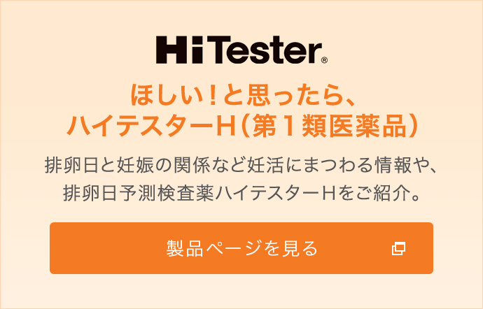 HiTester　ほしい！と思ったら、ハイテスターH（第１類医薬品）　排卵日と妊娠の関係など妊活にまつわる情報や、排卵日予測検査薬ハイテスターＨをご紹介。　製品ページを見る